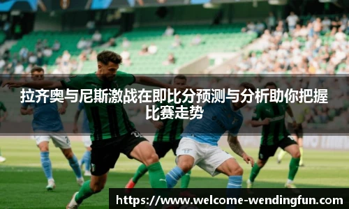 拉齐奥与尼斯激战在即比分预测与分析助你把握比赛走势